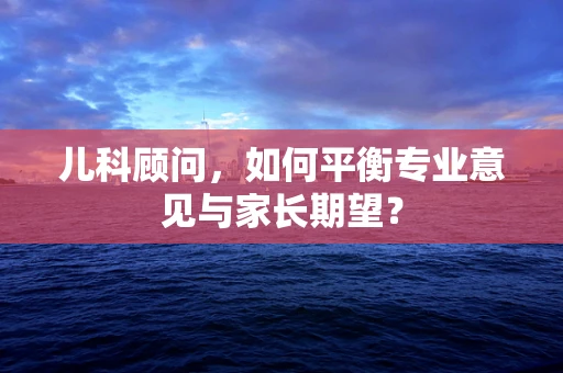 儿科顾问，如何平衡专业意见与家长期望？