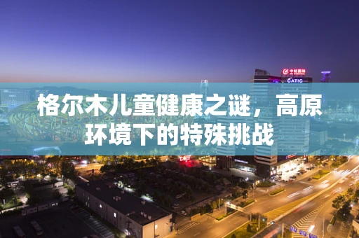 格尔木儿童健康之谜，高原环境下的特殊挑战