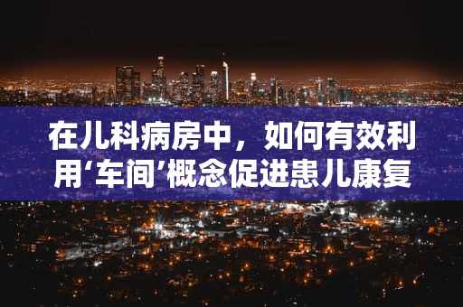 在儿科病房中，如何有效利用‘车间’概念促进患儿康复？