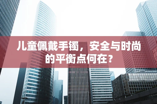 儿童佩戴手镯，安全与时尚的平衡点何在？