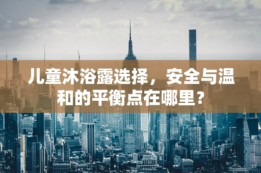儿童沐浴露选择，安全与温和的平衡点在哪里？