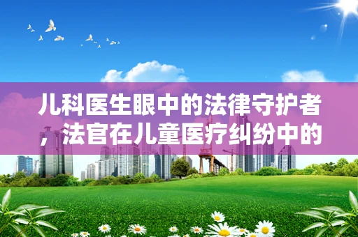 儿科医生眼中的法律守护者，法官在儿童医疗纠纷中的角色与挑战？