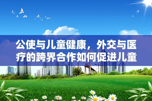 公使与儿童健康，外交与医疗的跨界合作如何促进儿童福祉？