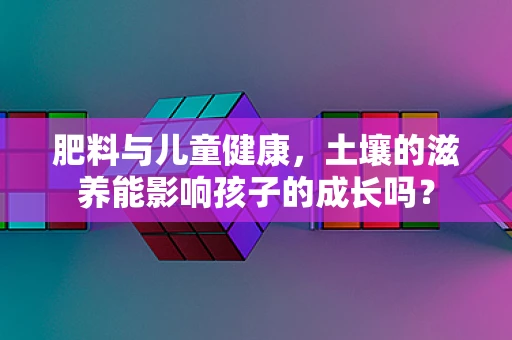 肥料与儿童健康，土壤的滋养能影响孩子的成长吗？