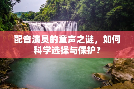 配音演员的童声之谜，如何科学选择与保护？