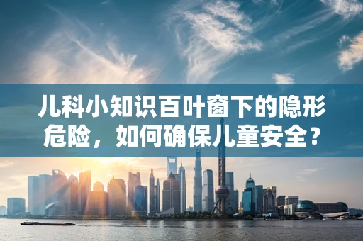 儿科小知识百叶窗下的隐形危险，如何确保儿童安全？