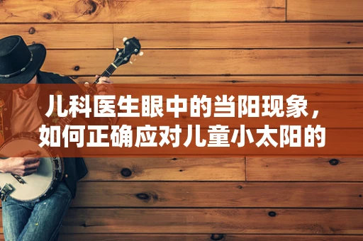 儿科医生眼中的当阳现象，如何正确应对儿童小太阳的过度依赖？