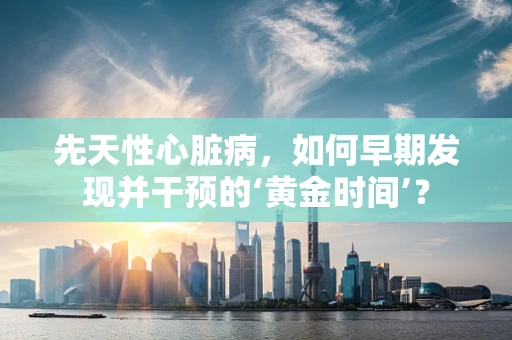 先天性心脏病，如何早期发现并干预的‘黄金时间’？