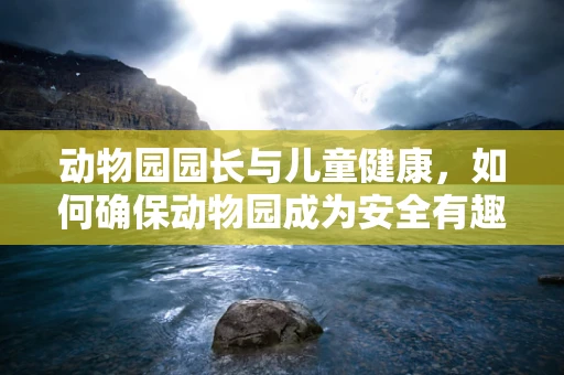 动物园园长与儿童健康，如何确保动物园成为安全有趣的探索天地？