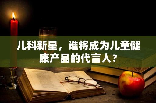 儿科新星，谁将成为儿童健康产品的代言人？