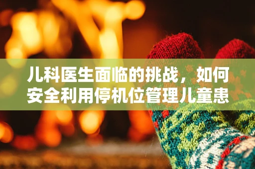 儿科医生面临的挑战，如何安全利用停机位管理儿童患者？