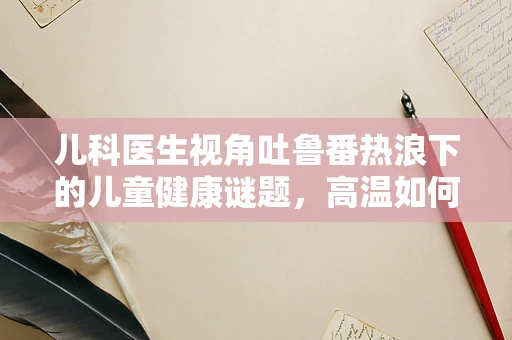 儿科医生视角吐鲁番热浪下的儿童健康谜题，高温如何影响幼儿水分平衡？