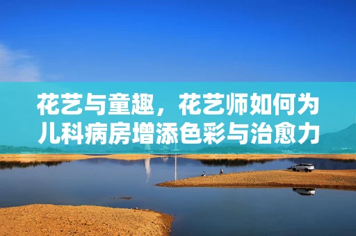 花艺与童趣，花艺师如何为儿科病房增添色彩与治愈力？