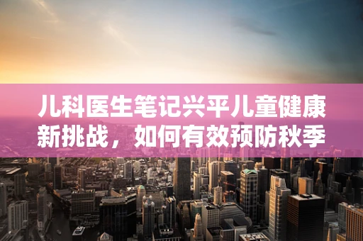 儿科医生笔记兴平儿童健康新挑战，如何有效预防秋季腹泻的蔓延？