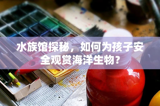 水族馆探秘，如何为孩子安全观赏海洋生物？