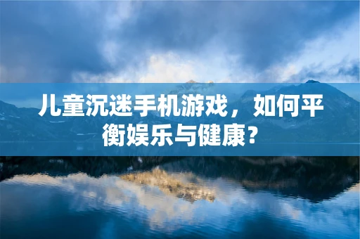 儿童沉迷手机游戏，如何平衡娱乐与健康？