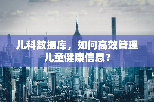 儿科数据库，如何高效管理儿童健康信息？