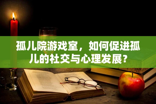 孤儿院游戏室，如何促进孤儿的社交与心理发展？