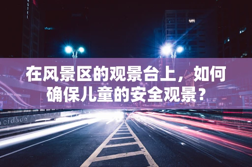在风景区的观景台上，如何确保儿童的安全观景？
