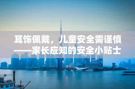 耳饰佩戴，儿童安全需谨慎——家长应知的安全小贴士