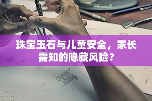 珠宝玉石与儿童安全，家长需知的隐藏风险？