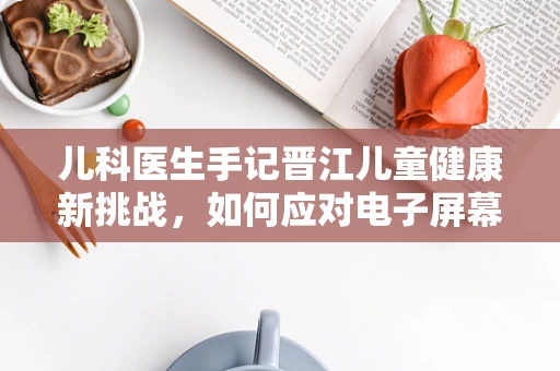 儿科医生手记晋江儿童健康新挑战，如何应对电子屏幕时代的视力问题？