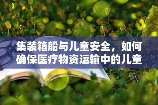集装箱船与儿童安全，如何确保医疗物资运输中的儿童防护？