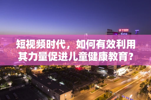 短视频时代，如何有效利用其力量促进儿童健康教育？