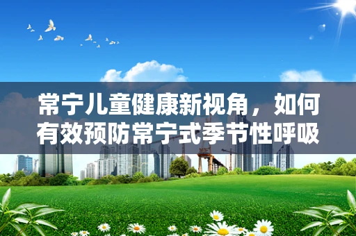 常宁儿童健康新视角，如何有效预防常宁式季节性呼吸道感染？