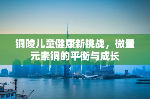 铜陵儿童健康新挑战，微量元素铜的平衡与成长