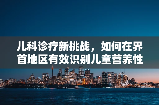 儿科诊疗新挑战，如何在界首地区有效识别儿童营养性贫血？