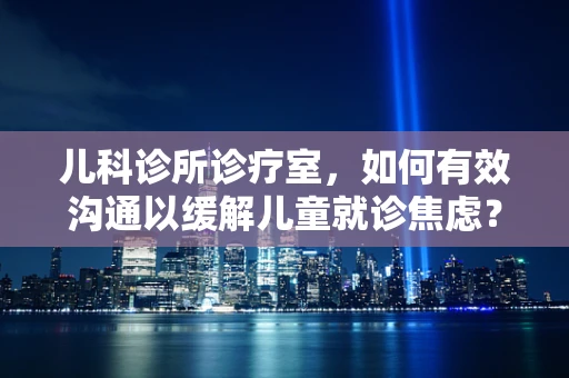儿科诊所诊疗室，如何有效沟通以缓解儿童就诊焦虑？