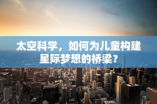 太空科学，如何为儿童构建星际梦想的桥梁？