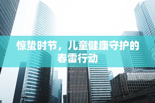 惊蛰时节，儿童健康守护的春雷行动