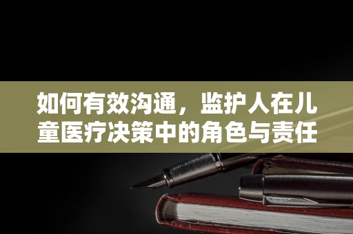 如何有效沟通，监护人在儿童医疗决策中的角色与责任？