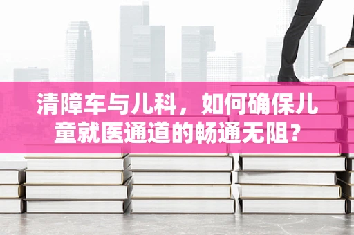 清障车与儿科，如何确保儿童就医通道的畅通无阻？