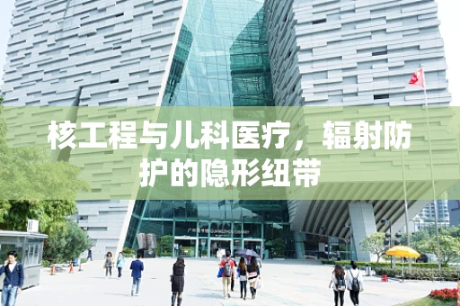 核工程与儿科医疗，辐射防护的隐形纽带
