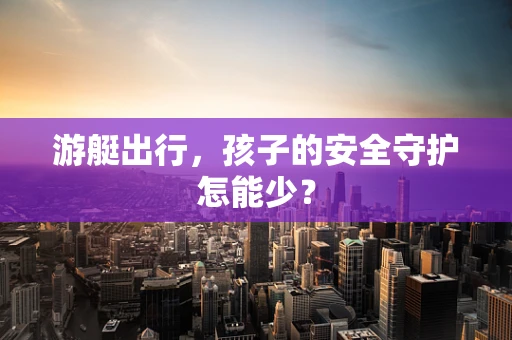游艇出行，孩子的安全守护怎能少？