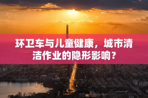 环卫车与儿童健康，城市清洁作业的隐形影响？