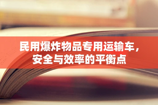 民用爆炸物品专用运输车，安全与效率的平衡点
