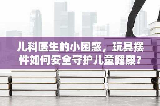 儿科医生的小困惑，玩具摆件如何安全守护儿童健康？