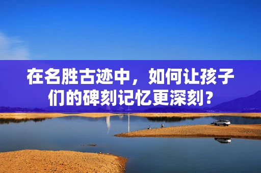 在名胜古迹中，如何让孩子们的碑刻记忆更深刻？