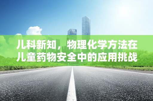 儿科新知，物理化学方法在儿童药物安全中的应用挑战
