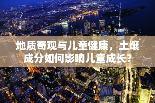 地质奇观与儿童健康，土壤成分如何影响儿童成长？