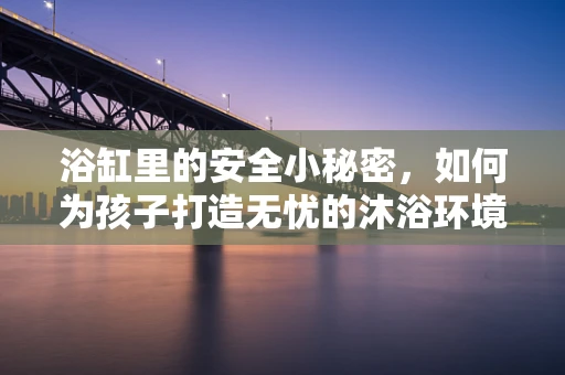 浴缸里的安全小秘密，如何为孩子打造无忧的沐浴环境？