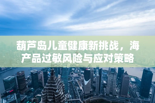 葫芦岛儿童健康新挑战，海产品过敏风险与应对策略