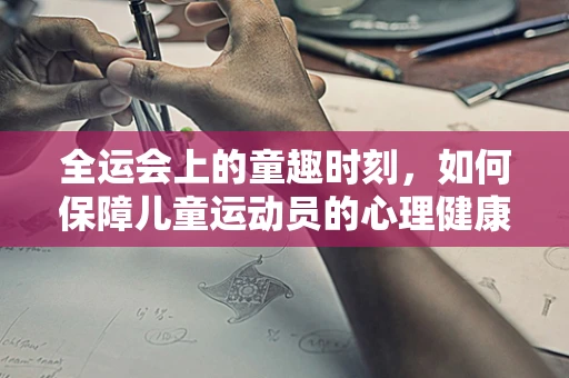 全运会上的童趣时刻，如何保障儿童运动员的心理健康？