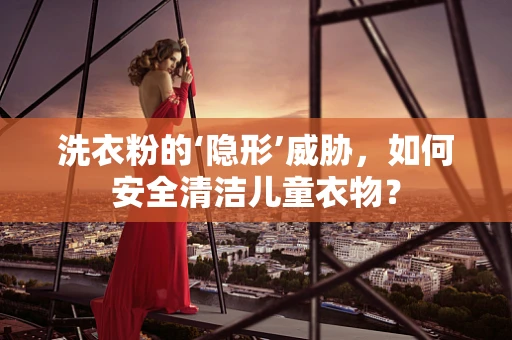 洗衣粉的‘隐形’威胁，如何安全清洁儿童衣物？