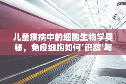 儿童疾病中的细胞生物学奥秘，免疫细胞如何‘识敌’与‘作战’？