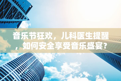 音乐节狂欢，儿科医生提醒，如何安全享受音乐盛宴？